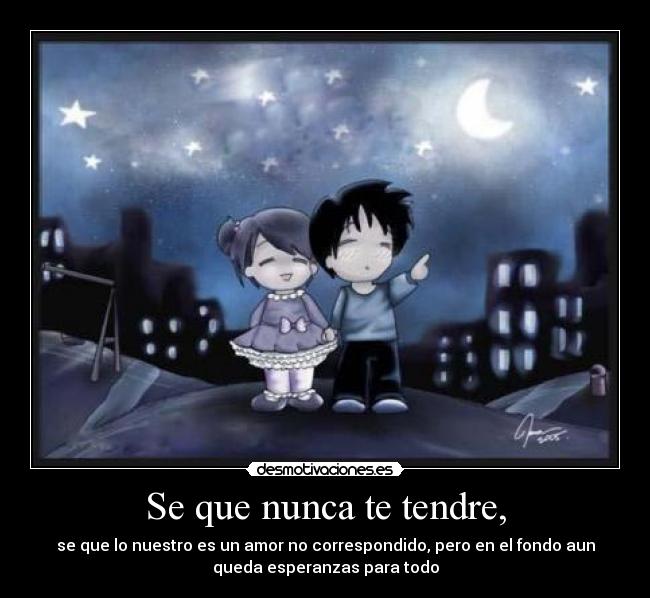 Se que nunca te tendre, - se que lo nuestro es un amor no correspondido, pero en el fondo aun
queda esperanzas para todo