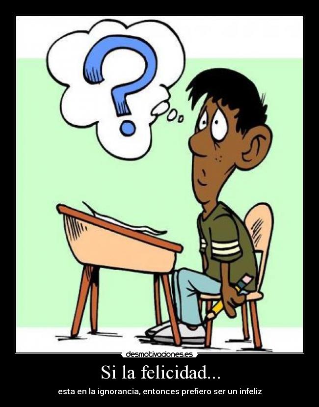 Si la felicidad... - esta en la ignorancia, entonces prefiero ser un infeliz