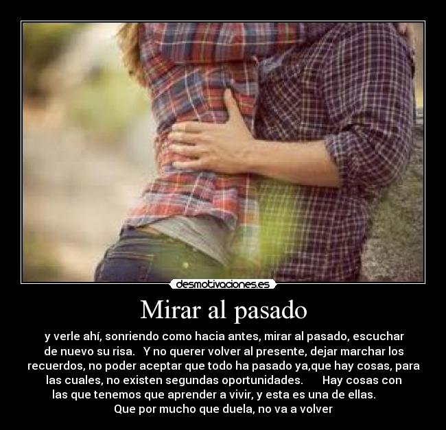 Mirar al pasado -  y verle ahí, sonriendo como hacia antes, mirar al pasado, escuchar
de nuevo su risa.   Y no querer volver al presente, dejar marchar los
recuerdos, no poder aceptar que todo ha pasado ya,que hay cosas, para
las cuales, no existen segundas oportunidades.       Hay cosas con
las que tenemos que aprender a vivir, y esta es una de ellas.       
Que por mucho que duela, no va a volver