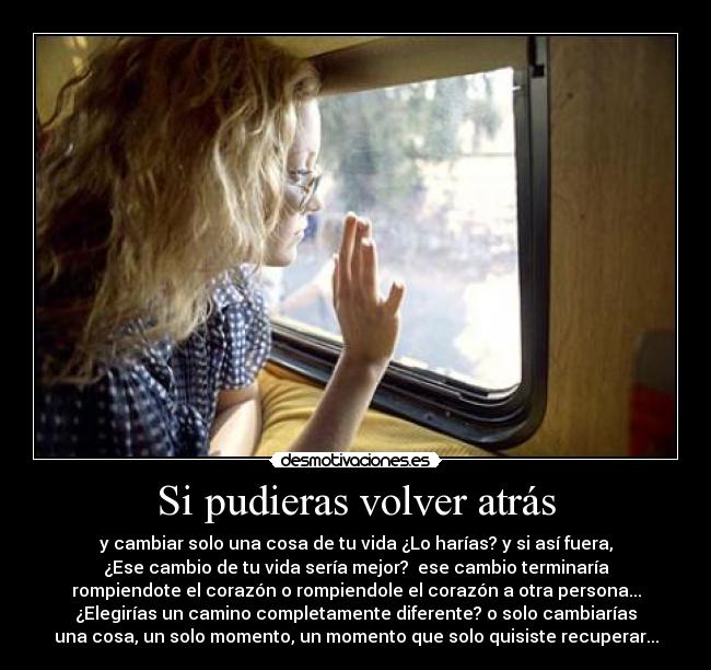 Si pudieras volver atrás - y cambiar solo una cosa de tu vida ¿Lo harías? y si así fuera,
¿Ese cambio de tu vida sería mejor? ese cambio terminaría
rompiendote el corazón o rompiendole el corazón a otra persona...
¿Elegirías un camino completamente diferente? o solo cambiarías
una cosa, un solo momento, un momento que solo quisiste recuperar...