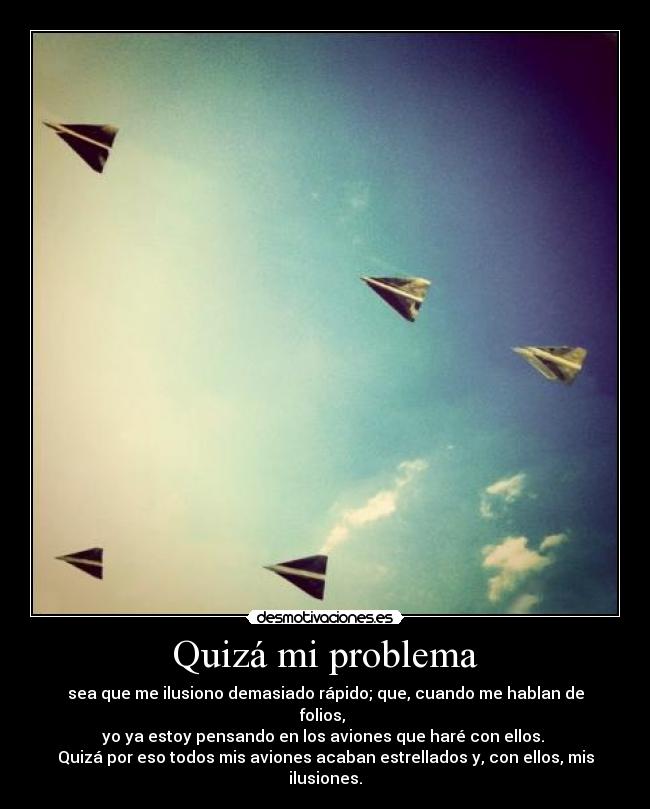 Quizá mi problema - sea que me ilusiono demasiado rápido; que, cuando me hablan de folios, 
yo ya estoy pensando en los aviones que haré con ellos. 
Quizá por eso todos mis aviones acaban estrellados y, con ellos, mis ilusiones.