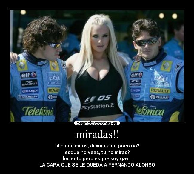 miradas!! - olle que miras, disimula un poco no?
esque no veas, tu no miras?
losiento pero esque soy gay...
LA CARA QUE SE LE QUEDA A FERNANDO ALONSO