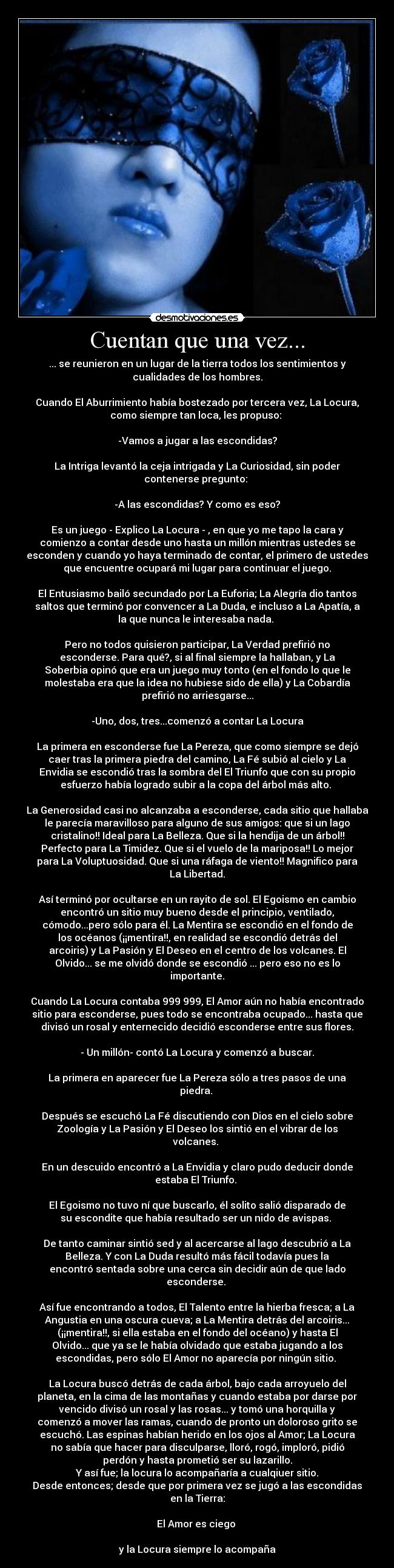 Cuentan que una vez... - ... se reunieron en un lugar de la tierra todos los sentimientos y
cualidades de los hombres.
Cuando El Aburrimiento había bostezado por tercera vez, La Locura,
como siempre tan loca, les propuso:
-Vamos a jugar a las escondidas?
La Intriga levantó la ceja intrigada y La Curiosidad, sin poder
contenerse pregunto:
-A las escondidas? Y como es eso?
Es un juego - Explico La Locura - , en que yo me tapo la cara y
comienzo a contar desde uno hasta un millón mientras ustedes se
esconden y cuando yo haya terminado de contar, el primero de ustedes
que encuentre ocupará mi lugar para continuar el juego.
El Entusiasmo bailó secundado por La Euforia; La Alegría dio tantos
saltos que terminó por convencer a La Duda, e incluso a La Apatía, a
la que nunca le interesaba nada.
Pero no todos quisieron participar, La Verdad prefirió no
esconderse. Para qué?, si al final siempre la hallaban, y La
Soberbia opinó que era un juego muy tonto (en el fondo lo que le
molestaba era que la idea no hubiese sido de ella) y La Cobardía
prefirió no arriesgarse...
-Uno, dos, tres...comenzó a contar La Locura
La primera en esconderse fue La Pereza, que como siempre se dejó
caer tras la primera piedra del camino, La Fé subió al cielo y La
Envidia se escondió tras la sombra del El Triunfo que con su propio
esfuerzo había logrado subir a la copa del árbol más alto.
La Generosidad casi no alcanzaba a esconderse, cada sitio que hallaba
le parecía maravilloso para alguno de sus amigos: que si un lago
cristalino!! Ideal para La Belleza. Que si la hendija de un árbol!!
Perfecto para La Timidez. Que si el vuelo de la mariposa!! Lo mejor
para La Voluptuosidad. Que si una ráfaga de viento!! Magnifico para
La Libertad.
Así terminó por ocultarse en un rayito de sol. El Egoismo en cambio
encontró un sitio muy bueno desde el principio, ventilado,
cómodo...pero sólo para él. La Mentira se escondió en el fondo de
los océanos (¡¡mentira!!, en realidad se escondió detrás del
arcoiris) y La Pasión y El Deseo en el centro de los volcanes. El
Olvido... se me olvidó donde se escondió ... pero eso no es lo
importante.
Cuando La Locura contaba 999 999, El Amor aún no había encontrado
sitio para esconderse, pues todo se encontraba ocupado... hasta que
divisó un rosal y enternecido decidió esconderse entre sus flores.
- Un millón- contó La Locura y comenzó a buscar.
La primera en aparecer fue La Pereza sólo a tres pasos de una
piedra.
Después se escuchó La Fé discutiendo con Dios en el cielo sobre
Zoología y La Pasión y El Deseo los sintió en el vibrar de los
volcanes.
En un descuido encontró a La Envidia y claro pudo deducir donde
estaba El Triunfo.
El Egoismo no tuvo ní que buscarlo, él solito salió disparado de
su escondite que había resultado ser un nido de avispas.
De tanto caminar sintió sed y al acercarse al lago descubrió a La
Belleza. Y con La Duda resultó más fácil todavía pues la
encontró sentada sobre una cerca sin decidir aún de que lado
esconderse.
Así fue encontrando a todos, El Talento entre la hierba fresca; a La
Angustia en una oscura cueva; a La Mentira detrás del arcoiris...
(¡¡mentira!!, si ella estaba en el fondo del océano) y hasta El
Olvido... que ya se le había olvidado que estaba jugando a los
escondidas, pero sólo El Amor no aparecía por ningún sitio.
La Locura buscó detrás de cada árbol, bajo cada arroyuelo del
planeta, en la cima de las montañas y cuando estaba por darse por
vencido divisó un rosal y las rosas... y tomó una horquilla y
comenzó a mover las ramas, cuando de pronto un doloroso grito se
escuchó. Las espinas habían herido en los ojos al Amor; La Locura
no sabía que hacer para disculparse, lloró, rogó, imploró, pidió
perdón y hasta prometió ser su lazarillo.
Y así fue; la locura lo acompañaría a cualqiuer sitio.
Desde entonces; desde que por primera vez se jugó a las escondidas
en la Tierra:
El Amor es ciego
y la Locura siempre lo acompaña