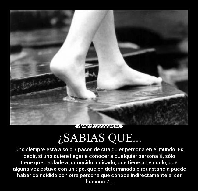 ¿SABIAS QUE... - Uno siempre está a sólo 7 pasos de cualquier persona en el mundo. Es
decir, si uno quiere llegar a conocer a cualquier persona X, sólo
tiene que hablarle al conocido indicado, que tiene un vínculo, que
alguna vez estuvo con un tipo, que en determinada circunstancia puede
haber coincidido con otra persona que conoce indirectamente al ser
humano 7...