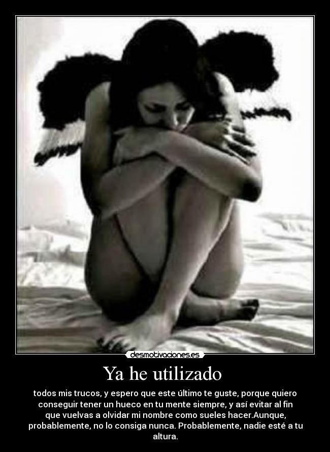 Ya he utilizado - todos mis trucos, y espero que este último te guste, porque quiero
conseguir tener un hueco en tu mente siempre, y así evitar al fin
que vuelvas a olvidar mi nombre como sueles hacer.Aunque,
probablemente, no lo consiga nunca. Probablemente, nadie esté a tu
altura.