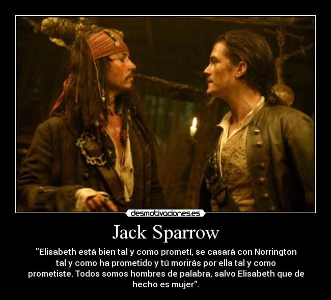 Jack Sparrow - Elisabeth está bien tal y como prometí, se casará con Norrington
tal y como ha prometido y tú morirás por ella tal y como
prometiste. Todos somos hombres de palabra, salvo Elisabeth que de
hecho es mujer.