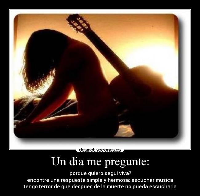 Un dia me pregunte: - porque quiero segui viva?
encontre una respuesta simple y hermosa: escuchar musica
tengo terror de que despues de la muerte no pueda escucharla