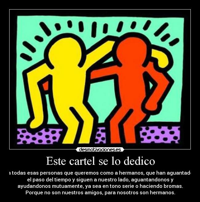 Este cartel se lo dedico - a todas esas personas que queremos como a hermanos, que han aguantado
el paso del tiempo y siguen a nuestro lado, aguantandonos y
ayudandonos mutuamente, ya sea en tono serie o haciendo bromas.
Porque no son nuestros amigos, para nosotros son hermanos.