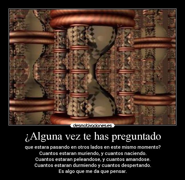 ¿Alguna vez te has preguntado - que estara pasando en otros lados en este mismo momento?
Cuantos estaran muriendo, y cuantos naciendo.
Cuantos estaran peleandose, y cuantos amandose.
Cuantos estaran durmiendo y cuantos despertando.
Es algo que me da que pensar.