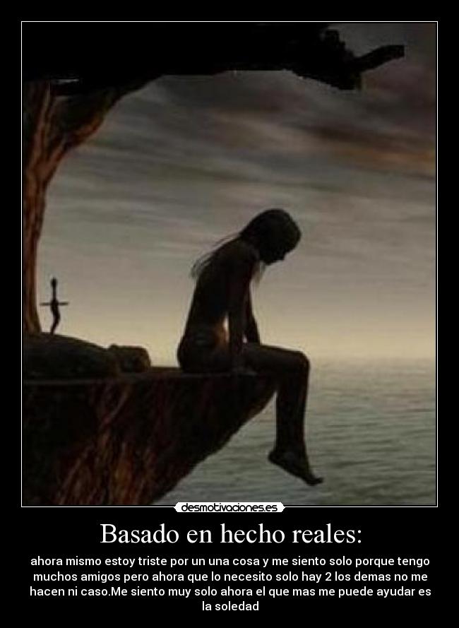 Basado en hecho reales: - ahora mismo estoy triste por un una cosa y me siento solo porque tengo
muchos amigos pero ahora que lo necesito solo hay 2 los demas no me
hacen ni caso.Me siento muy solo ahora el que mas me puede ayudar es
la soledad