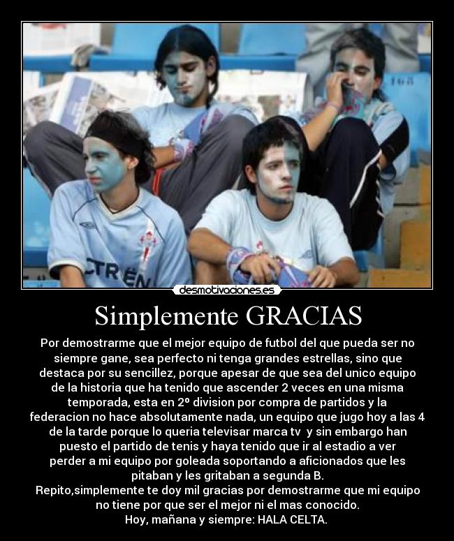 Simplemente GRACIAS - Por demostrarme que el mejor equipo de futbol del que pueda ser no
siempre gane, sea perfecto ni tenga grandes estrellas, sino que
destaca por su sencillez, porque apesar de que sea del unico equipo
de la historia que ha tenido que ascender 2 veces en una misma
temporada, esta en 2º division por compra de partidos y la
federacion no hace absolutamente nada, un equipo que jugo hoy a las 4
de la tarde porque lo queria televisar marca tv  y sin embargo han
puesto el partido de tenis y haya tenido que ir al estadio a ver
perder a mi equipo por goleada soportando a aficionados que les
pitaban y les gritaban a segunda B.
Repito,simplemente te doy mil gracias por demostrarme que mi equipo
no tiene por que ser el mejor ni el mas conocido.
Hoy, mañana y siempre: HALA CELTA. 