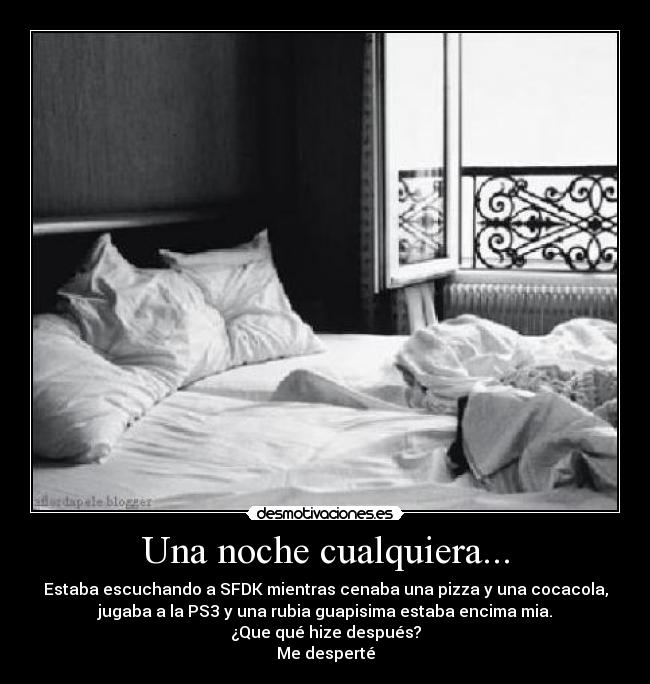 Una noche cualquiera... - Estaba escuchando a SFDK mientras cenaba una pizza y una cocacola,
jugaba a la PS3 y una rubia guapisima estaba encima mia.
¿Que qué hize después?
Me desperté