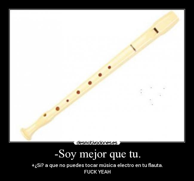 -Soy mejor que tu. - +¿Si? a que no puedes tocar música electro en tu flauta.
FUCK YEAH