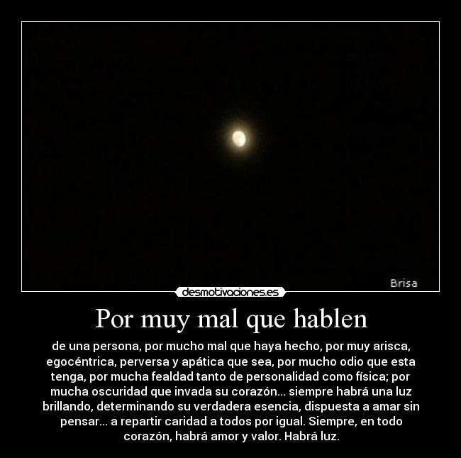 Por muy mal que hablen - de una persona, por mucho mal que haya hecho, por muy arisca,
egocéntrica, perversa y apática que sea, por mucho odio que esta
tenga, por mucha fealdad tanto de personalidad como física; por
mucha oscuridad que invada su corazón... siempre habrá una luz
brillando, determinando su verdadera esencia, dispuesta a amar sin
pensar... a repartir caridad a todos por igual. Siempre, en todo
corazón, habrá amor y valor. Habrá luz.