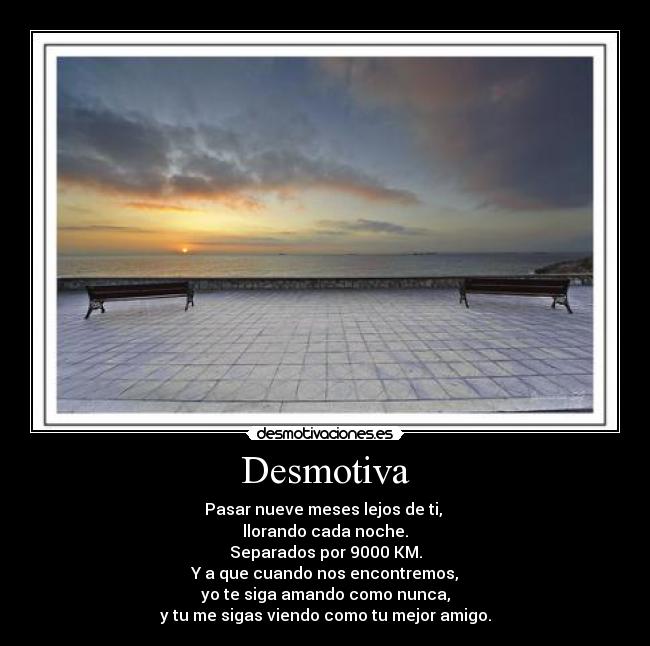 Desmotiva - Pasar nueve meses lejos de ti,
llorando cada noche.
Separados por 9000 KM.
Y a que cuando nos encontremos,
yo te siga amando como nunca,
y tu me sigas viendo como tu mejor amigo.
