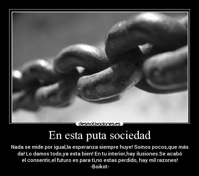 En esta puta sociedad - Nada se mide por igual,la esperanza siempre huye! Somos pocos,que más
da! Lo damos todo,ya esta bien! En tu interior,hay ilusiones.Se acabó
el consentir,el futuro es para ti,no estas perdido, hay mil razones!
-Boikot-