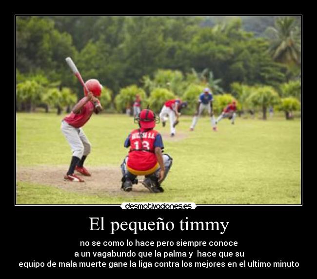 El pequeño timmy - no se como lo hace pero siempre conoce
a un vagabundo que la palma y  hace que su
equipo de mala muerte gane la liga contra los mejores en el ultimo minuto