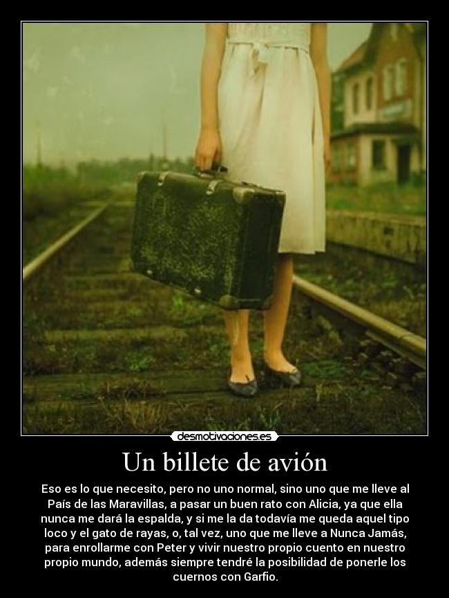 Un billete de avión - Eso es lo que necesito, pero no uno normal, sino uno que me lleve al
País de las Maravillas, a pasar un buen rato con Alicia, ya que ella
nunca me dará la espalda, y si me la da todavía me queda aquel tipo
loco y el gato de rayas, o, tal vez, uno que me lleve a Nunca Jamás,
para enrollarme con Peter y vivir nuestro propio cuento en nuestro
propio mundo, además siempre tendré la posibilidad de ponerle los
cuernos con Garfio.