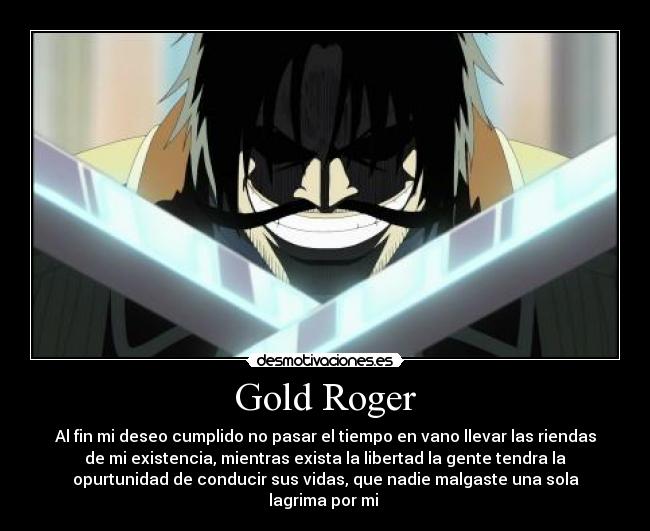 Gold Roger - Al fin mi deseo cumplido no pasar el tiempo en vano llevar las riendas
de mi existencia, mientras exista la libertad la gente tendra la
opurtunidad de conducir sus vidas, que nadie malgaste una sola
lagrima por mi 