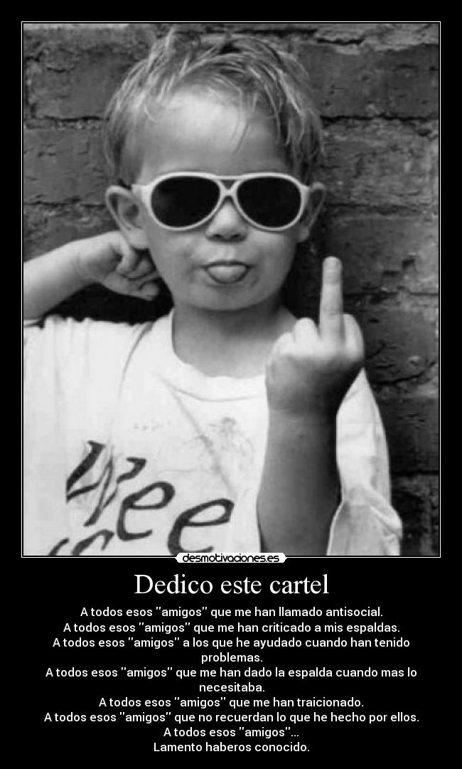 Dedico este cartel - A todos esos amigos que me han llamado antisocial.
A todos esos amigos que me han criticado a mis espaldas.
A todos esos amigos a los que he ayudado cuando han tenido problemas.
A todos esos amigos que me han dado la espalda cuando mas lo necesitaba.
A todos esos amigos que me han traicionado.
A todos esos amigos que no recuerdan lo que he hecho por ellos.
A todos esos amigos...
Lamento haberos conocido.