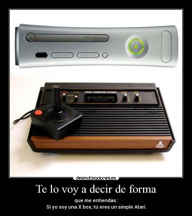 Te lo voy a decir de forma - que me entiendas :
Si yo soy una X box, tú eres un simple Atari.