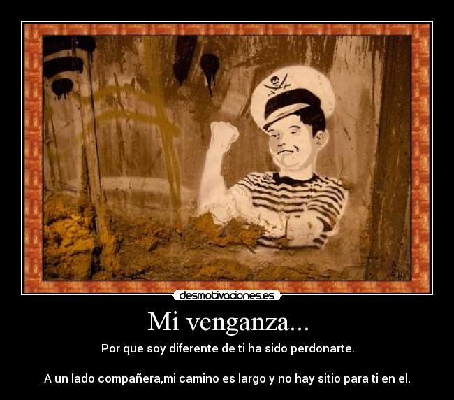 Mi venganza... - Por que soy diferente de ti ha sido perdonarte.
A un lado compañera,mi camino es largo y no hay sitio para ti en el.