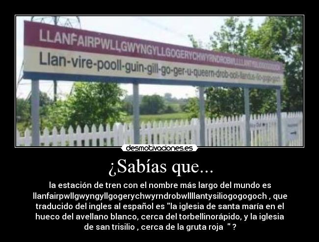 ¿Sabías que... - la estación de tren con el nombre más largo del mundo es
llanfairpwllgwyngyllgogerychwyrndrobwllllantysiliogogogoch , que
traducido del ingles al español es la iglesia de santa maría en el
hueco del avellano blanco, cerca del torbellinorápido, y la iglesia
de san trisilio , cerca de la gruta roja ?