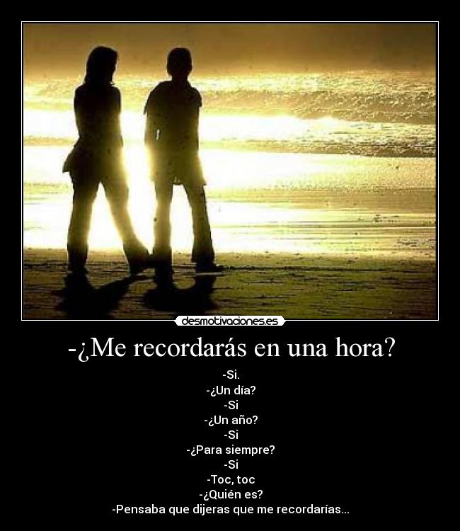 -¿Me recordarás en una hora? - -Si.
-¿Un día?
-Si
-¿Un año?
-Si
-¿Para siempre?
-Si
-Toc, toc
-¿Quién es?
-Pensaba que dijeras que me recordarías...
