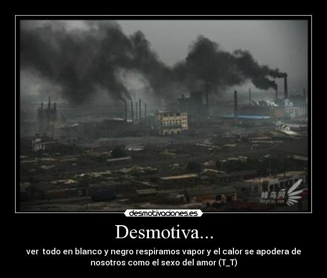 Desmotiva... - ver todo en blanco y negro respiramos vapor y el calor se apodera de
nosotros como el sexo del amor (T_T)