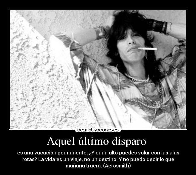 Aquel último disparo  - es una vacación permanente, ¿Y cuán alto puedes volar con las alas
rotas? La vida es un viaje, no un destino. Y no puedo decir lo que
mañana traerá. (Aerosmith)