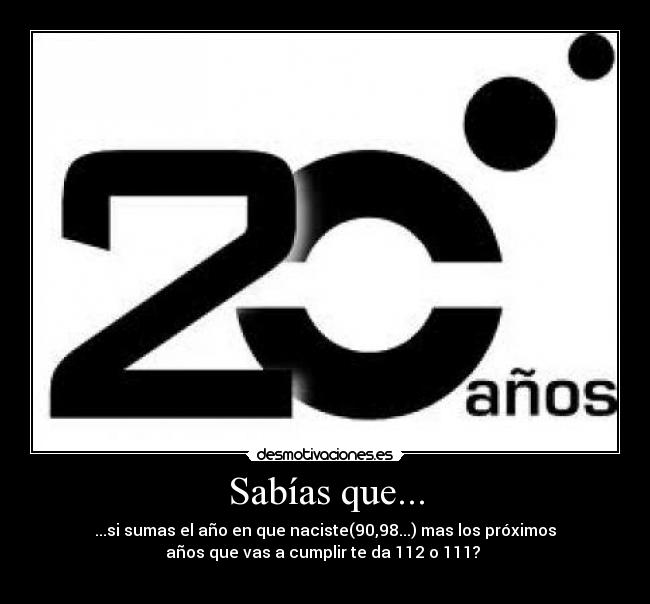 Sabías que... - ...si sumas el año en que naciste(90,98...) mas los próximos
años que vas a cumplir te da 112 o 111?