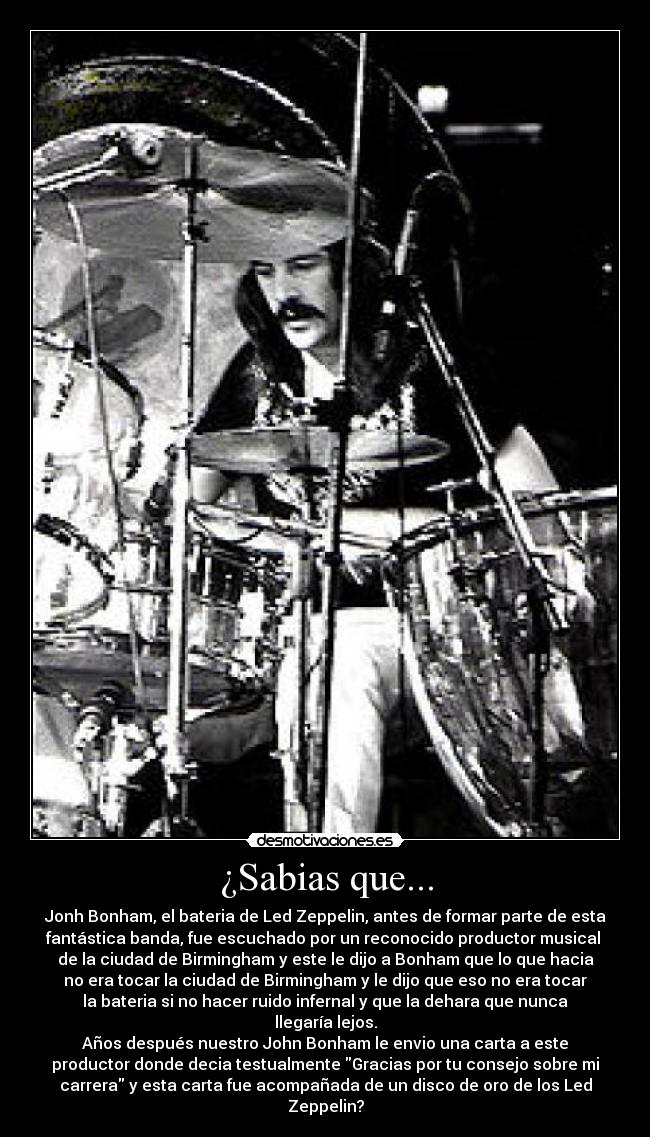 ¿Sabias que... - Jonh Bonham, el bateria de Led Zeppelin, antes de formar parte de esta
fantástica banda, fue escuchado por un reconocido productor musical 
de la ciudad de Birmingham y este le dijo a Bonham que lo que hacia
no era tocar la ciudad de Birmingham y le dijo que eso no era tocar
la bateria si no hacer ruido infernal y que la dehara que nunca
llegaría lejos.
Años después nuestro John Bonham le envio una carta a este
productor donde decia testualmente Gracias por tu consejo sobre mi
carrera y esta carta fue acompañada de un disco de oro de los Led
Zeppelin?