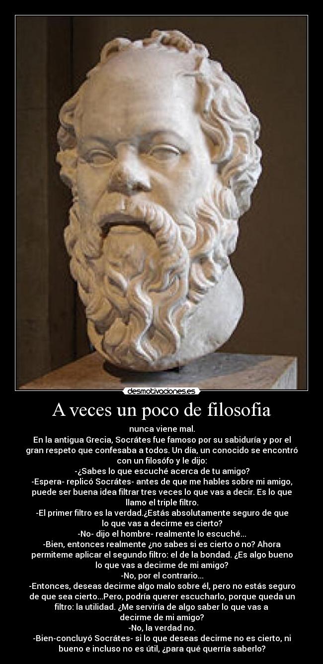 A veces un poco de filosofia - nunca viene mal.
En la antigua Grecia, Socrátes fue famoso por su sabiduría y por el
gran respeto que confesaba a todos. Un día, un conocido se encontró
con un filosófo y le dijo:
-¿Sabes lo que escuché acerca de tu amigo?
-Espera- replicó Socrátes- antes de que me hables sobre mi amigo,
puede ser buena idea filtrar tres veces lo que vas a decir. Es lo que
llamo el triple filtro.
-El primer filtro es la verdad.¿Estás absolutamente seguro de que
lo que vas a decirme es cierto?
-No- dijo el hombre- realmente lo escuché...
-Bien, entonces realmente ¿no sabes si es cierto o no? Ahora
permiteme aplicar el segundo filtro: el de la bondad. ¿Es algo bueno
lo que vas a decirme de mi amigo?
-No, por el contrario...
-Entonces, deseas decirme algo malo sobre él, pero no estás seguro
de que sea cierto...Pero, podría querer escucharlo, porque queda un
filtro: la utilidad. ¿Me serviría de algo saber lo que vas a
decirme de mi amigo?
-No, la verdad no.
-Bien-concluyó Socrátes- si lo que deseas decirme no es cierto, ni
bueno e incluso no es útil, ¿para qué querría saberlo?