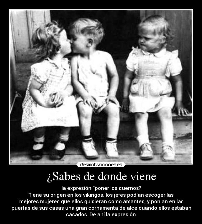¿Sabes de donde viene - la expresión poner los cuernos?
Tiene su origen en los vikingos, los jefes podían escoger las
mejores mujeres que ellos quisieran como amantes, y ponian en las
puertas de sus casas una gran cornamenta de alce cuando ellos estaban
casados. De ahí la expresión.