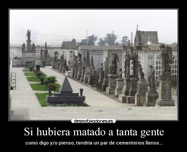 Si hubiera matado a tanta gente - como digo y/o pienso, tendría un par de cementerios llenos...