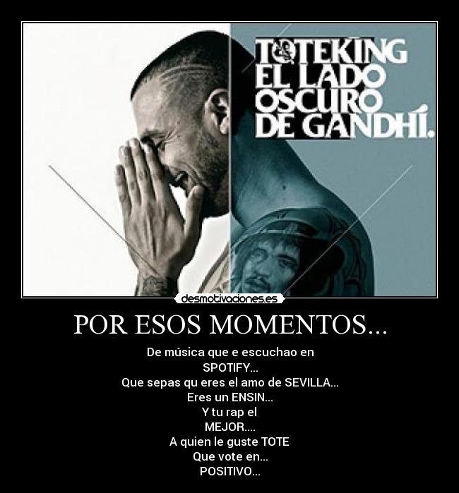 POR ESOS MOMENTOS... - De música que e escuchao en
SPOTIFY...
Que sepas qu eres el amo de SEVILLA...
Eres un ENSIN...
Y tu rap el
MEJOR....
A quien le guste TOTE
Que vote en...
POSITIVO...