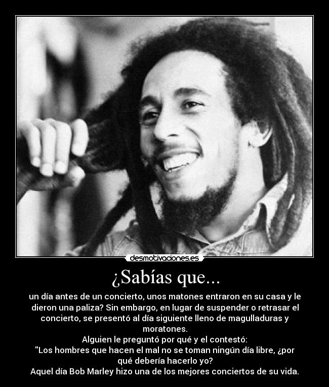 ¿Sabías que... - un día antes de un concierto, unos matones entraron en su casa y le
dieron una paliza? Sin embargo, en lugar de suspender o retrasar el
concierto, se presentó al día siguiente lleno de magulladuras y
moratones.
Alguien le preguntó por qué y el contestó:
Los hombres que hacen el mal no se toman ningún día libre, ¿por
qué debería hacerlo yo?
Aquel día Bob Marley hizo una de los mejores conciertos de su vida.