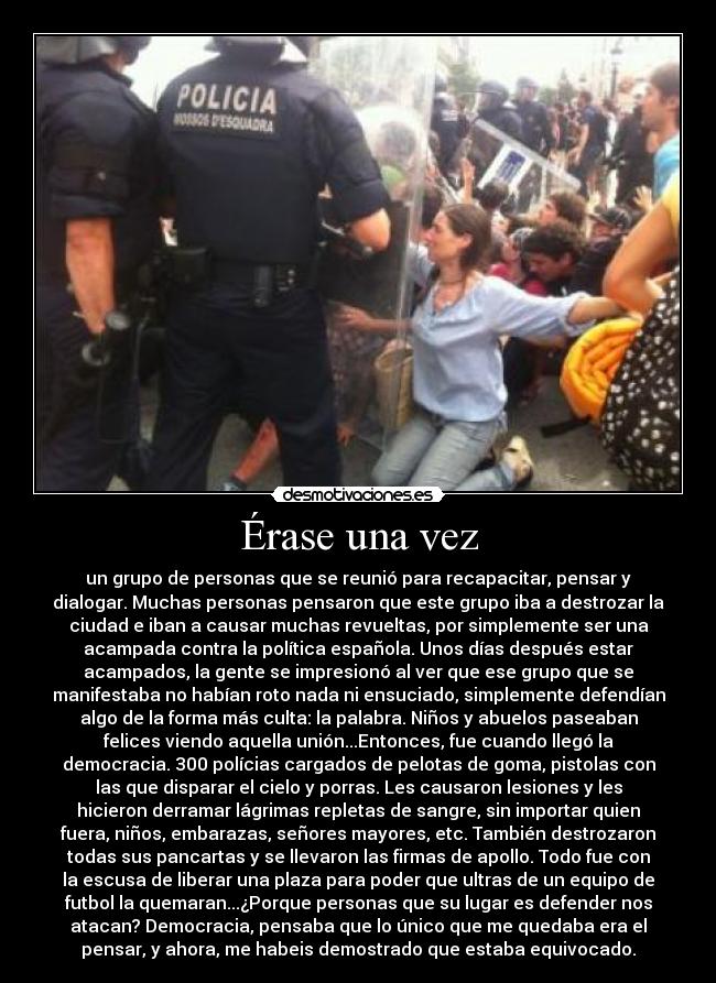 Érase una vez - un grupo de personas que se reunió para recapacitar, pensar y
dialogar. Muchas personas pensaron que este grupo iba a destrozar la
ciudad e iban a causar muchas revueltas, por simplemente ser una
acampada contra la política española. Unos días después estar
acampados, la gente se impresionó al ver que ese grupo que se
manifestaba no habían roto nada ni ensuciado, simplemente defendían
algo de la forma más culta: la palabra. Niños y abuelos paseaban
felices viendo aquella unión...Entonces, fue cuando llegó la
democracia. 300 polícias cargados de pelotas de goma, pistolas con
las que disparar el cielo y porras. Les causaron lesiones y les
hicieron derramar lágrimas repletas de sangre, sin importar quien
fuera, niños, embarazas, señores mayores, etc. También destrozaron
todas sus pancartas y se llevaron las firmas de apollo. Todo fue con
la escusa de liberar una plaza para poder que ultras de un equipo de
futbol la quemaran...¿Porque personas que su lugar es defender nos
atacan? Democracia, pensaba que lo único que me quedaba era el
pensar, y ahora, me habeis demostrado que estaba equivocado.