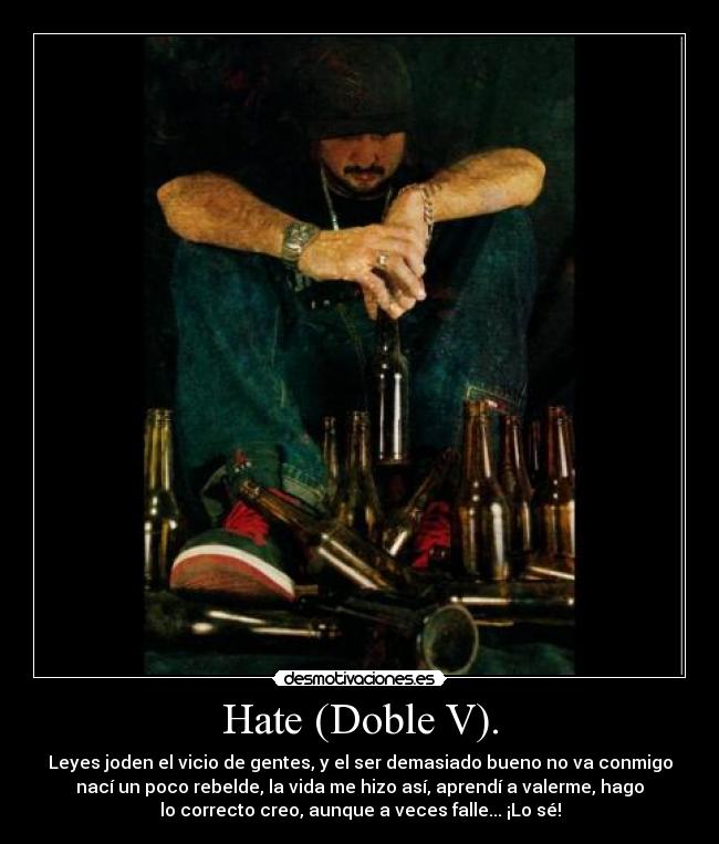 Hate (Doble V). - Leyes joden el vicio de gentes, y el ser demasiado bueno no va conmigo
nací un poco rebelde, la vida me hizo así, aprendí a valerme, hago
lo correcto creo, aunque a veces falle... ¡Lo sé!