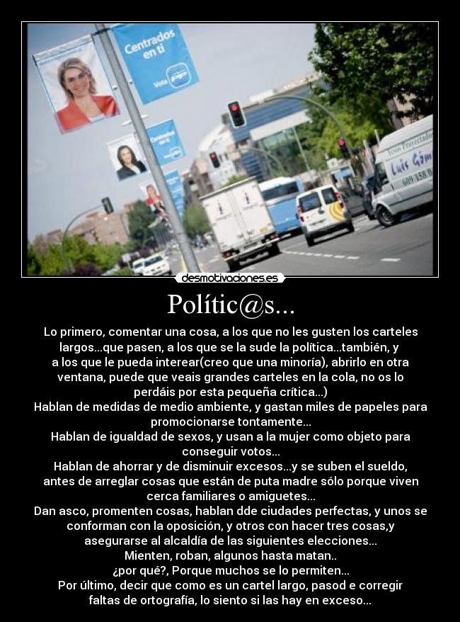 Polític@s... - Lo primero, comentar una cosa, a los que no les gusten los carteles
largos...que pasen, a los que se la sude la política...también, y 
a los que le pueda interear(creo que una minoría), abrirlo en otra
ventana, puede que veais grandes carteles en la cola, no os lo
perdáis por esta pequeña crítica...)
Hablan de medidas de medio ambiente, y gastan miles de papeles para
promocionarse tontamente...
Hablan de igualdad de sexos, y usan a la mujer como objeto para
conseguir votos...
Hablan de ahorrar y de disminuir excesos...y se suben el sueldo,
antes de arreglar cosas que están de puta madre sólo porque viven
cerca familiares o amiguetes...
Dan asco, promenten cosas, hablan dde ciudades perfectas, y unos se
conforman con la oposición, y otros con hacer tres cosas,y
asegurarse al alcaldía de las siguientes elecciones...
Mienten, roban, algunos hasta matan..
¿por qué?, Porque muchos se lo permiten...
Por último, decir que como es un cartel largo, pasod e corregir
faltas de ortografía, lo siento si las hay en exceso...