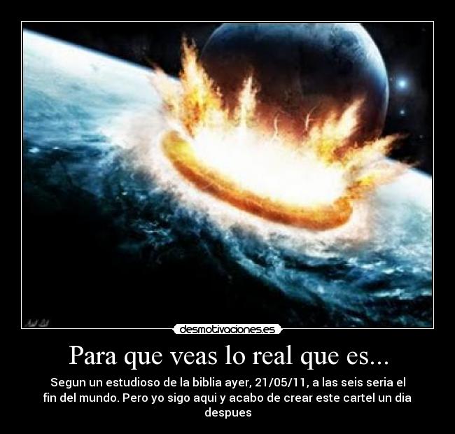 Para que veas lo real que es... - Segun un estudioso de la biblia ayer, 21/05/11, a las seis seria el
fin del mundo. Pero yo sigo aqui y acabo de crear este cartel un dia
despues