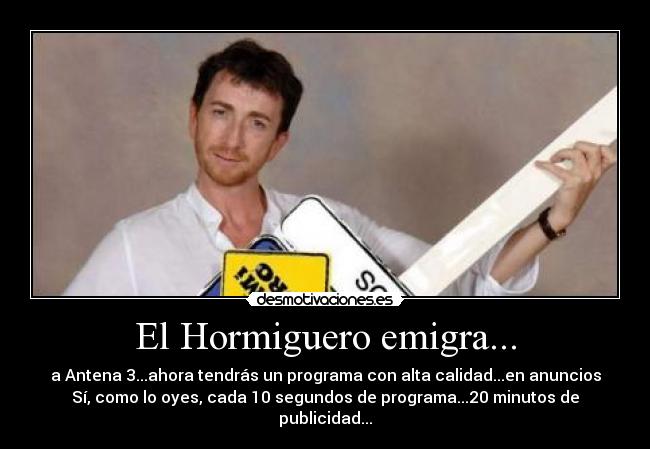 El Hormiguero emigra... - a Antena 3...ahora tendrás un programa con alta calidad...en anuncios
Sí, como lo oyes, cada 10 segundos de programa...20 minutos de publicidad...