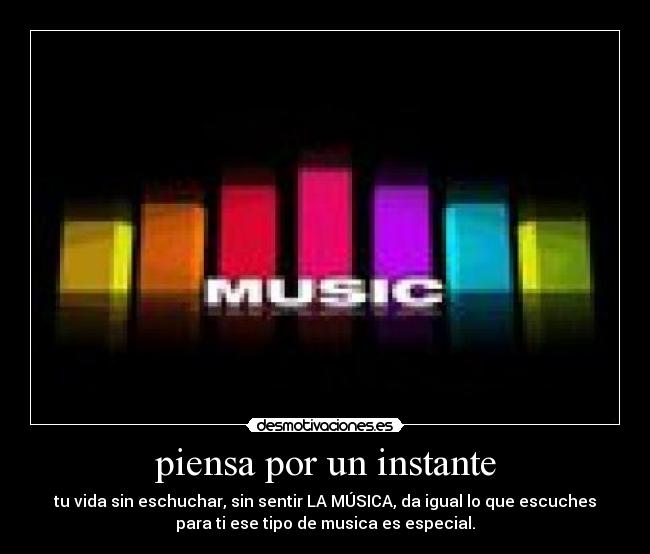 piensa por un instante - tu vida sin eschuchar, sin sentir LA MÚSICA, da igual lo que escuches
para ti ese tipo de musica es especial.