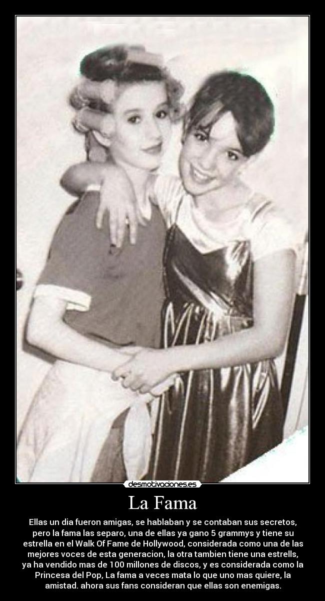 La Fama - Ellas un dia fueron amigas, se hablaban y se contaban sus secretos,
pero la fama las separo, una de ellas ya gano 5 grammys y tiene su
estrella en el Walk Of Fame de Hollywood, considerada como una de las
mejores voces de esta generacion, la otra tambien tiene una estrells,
ya ha vendido mas de 100 millones de discos, y es considerada como la
Princesa del Pop, La fama a veces mata lo que uno mas quiere, la
amistad. ahora sus fans consideran que ellas son enemigas.