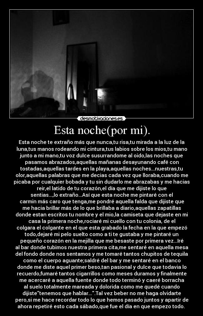 Esta noche(por mi). - Esta noche te extraño más que nunca,tu risa,tu mirada a la luz de la
luna,tus manos rodeando mi cintura,tus labios sobre los mios,tu mano
junto a mi mano,tu voz dulce susurrandome al oido,las noches que
pasamos abrazados,aquellas mañanas desayunando café con
tostadas,aquellas tardes en la playa,aquellas noches...nuestras,tu
olor,aquellas palabras que me decias cada vez que lloraba,cuando me
picaba por cualquier bobada y tu sin dudarlo me abrazabas y me hacias
reir,el latido de tu corazón,el día que me dijiste lo que
sentias...,lo extraño...Así que esta noche me pintaré con el
carmin más caro que tenga,me pondré aquella falda que dijiste que
me hacia brillar más de lo que brillaba a diario,aquellas zapatillas
donde estan escritos tu nombre y el mio,la camiseta que dejaste en mi
casa la primera noche,rociaré mi cuello con tu colonia, de el
colgara el colgante en el que esta grabado la fecha en la que empezó
todo,dejaré mi pelo suelto como a ti te gustaba y me pintaré un
pequeño corazón en la mejilla que me besaste por primera vez...Iré
al bar donde tubimos nuestra primera cita,me sentaré en aquella mesa
del fondo donde nos sentamos y me tomaré tantos chupitos de tequila
como el cuerpo aguante;saldré del bar y me sentaré en el banco
donde me diste aquel primer beso,tan pasional y dulce que todavia lo
recuerdo,fumaré tantos cigarrillos como meses duramos y finalmente
me acercaré a aquella fuente donde todo terminó y caeré borracha
al suelo totalmente mareada y dolorida como me quedé cuando
dijistetenemos que hablar....Tal vez beber no me haga olvidarte
pero,si me hace recordar todo lo que hemos pasado juntos y apartir de
ahora repetiré esto cada sábado,que fue el día en que empezo todo. 