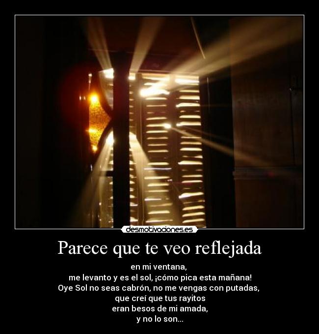 Parece que te veo reflejada - en mi ventana,
me levanto y es el sol, ¡cómo pica esta mañana!
Oye Sol no seas cabrón, no me vengas con putadas,
que creí que tus rayitos
eran besos de mi amada,
y no lo son...