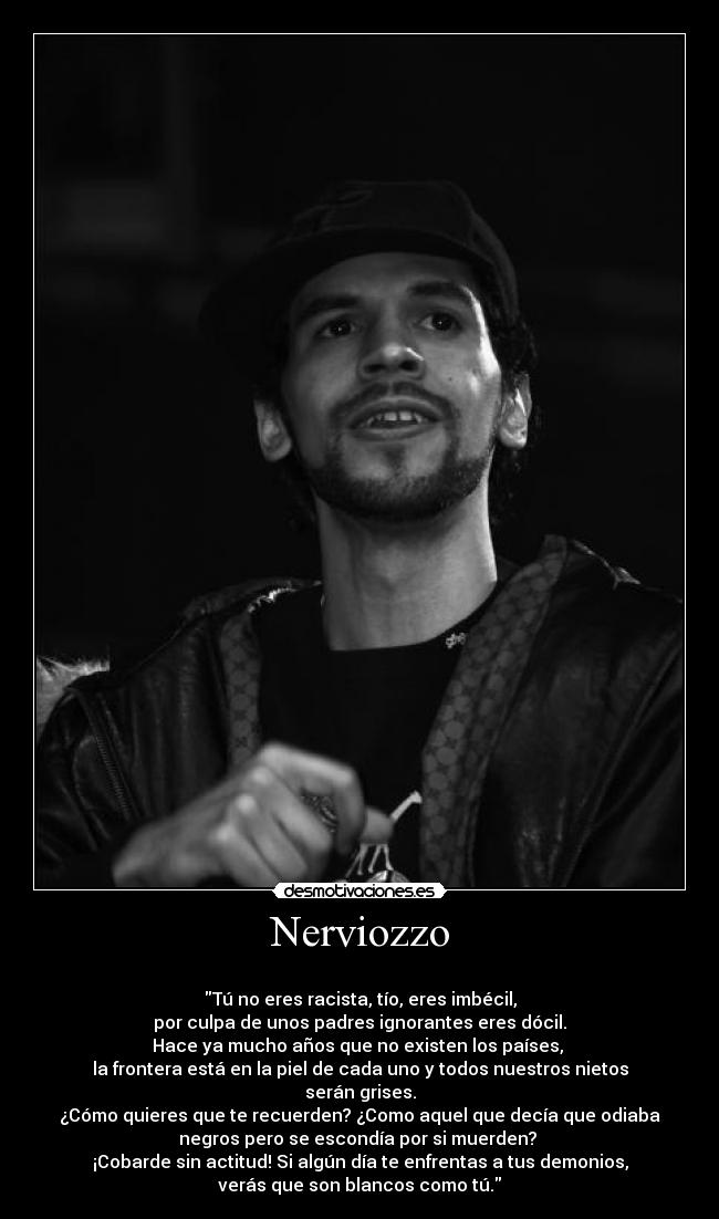 Nerviozzo -
Tú no eres racista, tío, eres imbécil,
por culpa de unos padres ignorantes eres dócil.
Hace ya mucho años que no existen los países,
la frontera está en la piel de cada uno y todos nuestros nietos
serán grises.
¿Cómo quieres que te recuerden? ¿Como aquel que decía que odiaba
negros pero se escondía por si muerden?
¡Cobarde sin actitud! Si algún día te enfrentas a tus demonios,
verás que son blancos como tú.