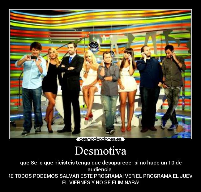Desmotiva - que Se lo que hicisteis tenga que desaparecer si no hace un 10 de
audiencia..
ENTRE TODOS PODEMOS SALVAR ESTE PROGRAMA! VER EL PROGRAMA EL JUEVES Y
EL VIERNES Y NO SE ELIMINARÁ!