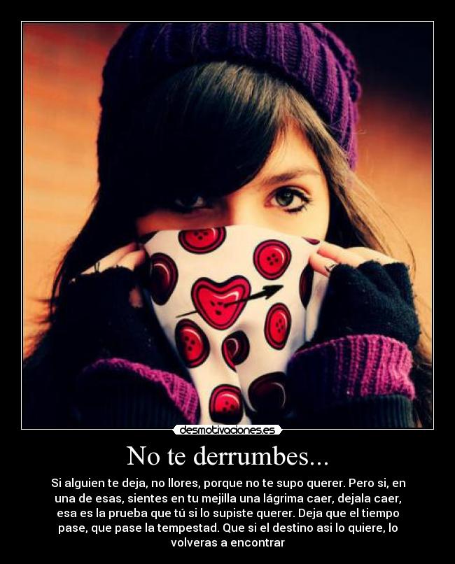 No te derrumbes... - Si alguien te deja, no llores, porque no te supo querer. Pero si, en
una de esas, sientes en tu mejilla una lágrima caer, dejala caer,
esa es la prueba que tú si lo supiste querer. Deja que el tiempo
pase, que pase la tempestad. Que si el destino asi lo quiere, lo
volveras a encontrar