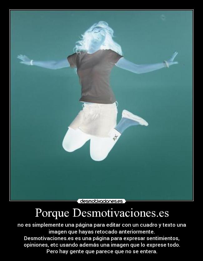 Porque Desmotivaciones.es - no es simplemente una página para editar con un cuadro y texto una
imagen que hayas retocado anteriormente.
Desmotivaciones.es es una página para expresar sentimientos,
opiniones, etc usando además una imagen que lo exprese todo.
Pero hay gente que parece que no se entera.